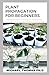 PLANT PROPAGATION FOR BEGINNERS: The Master Guide In Creating An Amazing Plant Propagation For Beginners And More Action To Take