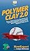 Polymer Clay 2.0: How to Make Polymer Clay Items and Learn Everything You Need to Know About Polymer Clay Basics for Beginners From A to Z