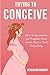Trying to Conceive: How to Successfully Get Pregnant Even When You’ve Tried Everything