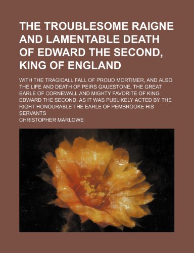 The Troublesome Raigne and Lamentable Death of Edward the Second, King of England; With the Tragicall Fall of Proud Mortimer, and Also the Life and ... Favorite of King Edward the Second, as It