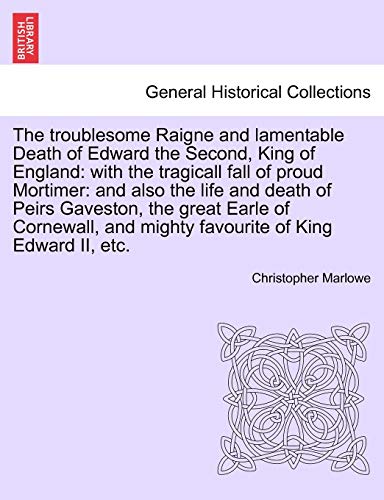The Troublesome Raigne and Lamentable Death of Edward the Second, King of England: With the Tragicall Fall of Proud Mortimer: And Also the Life and ... and Mighty Favourite of King Edward II, Etc.