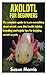 AXOLOTL FOR BEGINNERS: The complete guide to learn everything about axolotl; care, diet, health, habitat, breeding and helpful tips for keeping axolotl as pets
