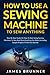 How To Use A Sewing Machine To Sew Anything: Step by Step Guide on How to Start Using Sewing Machines to Sew and Mend Anything You Want (Including Sample Projects to Get You Started)