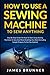 How To Use A Sewing Machine To Sew Anything: Step by Step Guide on How to Start Using Sewing Machines to Sew and Mend Anything You Want (Including Sample Projects to Get You Started)