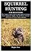 SQUIRREL HUNTING FOR BEGINNERS: The Complete Guide on How to Hunt Squirrels Including Tools, Equipment, Supplies, Tips and Tricks, Strategies and Tactics for Perfect Squirrel Hunting