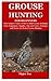 GROUSE HUNTING FOR BEGINNERS: The Complete Guide on How to Hunt Grouse Including Tools, Equipment, Supplies, Tips and Tricks, Strategies and Tactics for Perfect Grouse Hunting