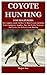 COYOTE HUNTING FOR BEGINNERS: The Complete Guide On How To Hunt Coyotes Including Tools, Equipment, Supplies, Tips And Tricks, Strategies And Tactics For Perfect Coyote Hunting