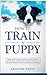 How to Train a Puppy: The Beginner's Guide to Training a Puppy with Dog Training Basics. Includes Potty Training for Puppy and The Art of Raising a Puppy with Positive Puppy Training