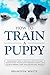 How to Train a Puppy: The Beginner's Guide to Training a Puppy with Dog Training Basics. Includes Potty Training for Puppy and The Art of Raising a Puppy with Positive Puppy Training