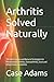 Arthritis Solved Naturally: The Real Causes and Natural Strategies for Rheumatoid Arthritis, Osteoarthritis, Gout and Other Forms of Arthritis