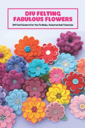 DIY Felting Fabulous Flowers: DIY Felt Flowers For You To Make, Patterns And Tutorials: Felt Flowers for Your Spring (Paperback)