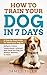 How to Train Your Dog in 7 Days: A Step-by-Step Guide to Teach your Dog to: Behave, Listen, Understand, Interact, and Have the Dog You've Always Wanted to Have
