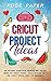 Cricut Project Ideas: The Ultimate Guide with Amazing New Project Ideas for Cricut Maker, Cricut Explore Air 2 and Cricut Design Space for Beginners