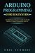 Arduino Programming for Beginners: A Comprehensive Beginner’s Guide to Learn the Realms of Arduino Programming from A-Z