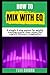 How to Mix with EQ: A simple 4-step system for quickly creating crystal clear mixes that capture listeners' imagination