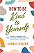 How to Be Kind to Yourself: A Guide to Navigating Life's Daily Challenges with Self-Compassion, Self-Acceptance, and Ease