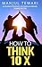 How to Think Ten X: Accelerate Positivity. Accomplish Dreams. Achieve Success (Ultimate Mindset Mastery Series)