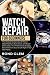 Watch Repair For Beginners: The Ultimate Guide to Easily Master Watchmaking & Build, Clean, and Repair Clocks Like a True Professional, Bringing Beautiful Clocks Back to Life Right in Your Own Home