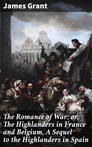 The Romance of War; or, The Highlanders in France and Belgium, A Sequel to the Highlanders in Spain: A Highland Adventure Through Napoleonic Battlefields