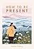 How to Be Present: Embrace the Art of Mindfulness to Discover Peace and Joy Every Day