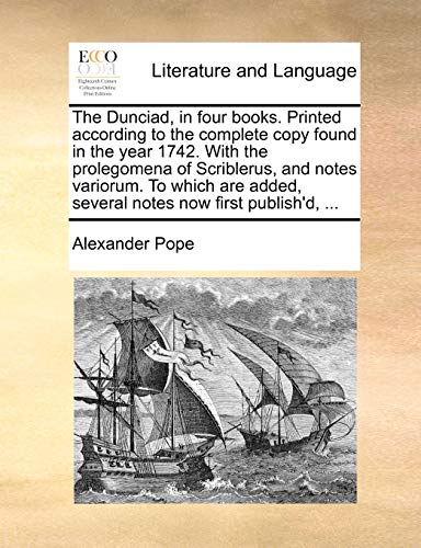 The Dunciad, in Four Books. Printed According to the Complete Copy Found in the Year 1742. with the Prolegomena of Scriblerus, and Notes Variorum. to ... Added, Several Notes Now First Publish'd, ...