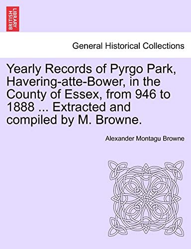 Yearly Records of Pyrgo Park, Havering-Atte-Bower, in the County of Essex, from 946 to 1888 ... Extracted and Compiled by M. Browne. (Paperback)
