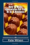 How To Make Chocolates For Fun Or As A Business: Make Chocolates Easily Which Are Heavenly And Set Up A Chocolate Business