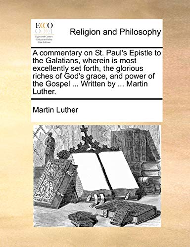 A commentary on St. Paul's Epistle to the Galatians, wherein is most excellently set forth, the glorious riches of God's grace, and power of the Gospel ... Written by ... Martin Luther.