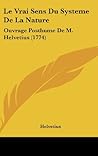 Le Vrai Sens Du Systeme de La Nature: Ouvrage Posthume de M. Helvetius (1774) Le Vrai Sens Du Systeme de La Nature: Ouvrage Posthume de M. Helvetius (1774)