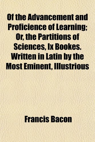 Of the Advancement and Proficience of Learning; Or, the Partitions of Sciences, Ix Bookes. Written in Latin by the Most Eminent, Illustrious