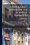 A True & Exact History of the Island of Barbadoes: Illustrated With a Map of the Island, as Also the Principal Trees and Plants There, Set Forth in ... and Respective Scales: Together With The... A True & Exact History of the Island of Barbadoes: Illustrated With a Map of the Island, as Also the Principal Trees and Plants There, Set Forth in ... and Respective Scales: Together With The...