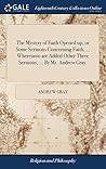 The Mystery of Faith Opened up; or Some Sermons Concerning Faith, ... Whereunto are Added Other Three Sermons, ... By Mr. Andrew Gray,