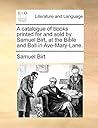 A catalogue of books printed for and sold by Samuel Birt, at the Bible and Ball in Ave-Mary-Lane.