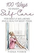 100 Ways to Enjoy Self-Care for Gentle Wellbeing and a Healthy Body Image