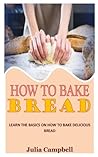 HOW TO BAKE BREAD: Learn the Basics on How to Bake Delicious Bread HOW TO BAKE BREAD: Learn the Basics on How to Bake Delicious Bread