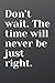Don’t wait. The time will n...