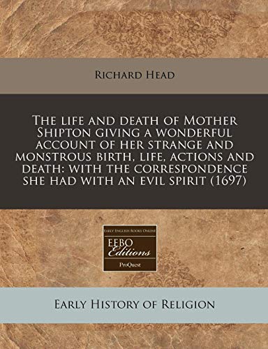The life and death of Mother Shipton giving a wonderful account of her strange and monstrous birth, life, actions and death: with the correspondence she had with an evil spirit (1697)