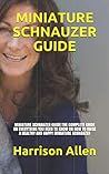 MINIATURE SCHNAUZER GUIDE: MINIATURE SCHNAUZER GUIDE:THE COMPLETE GUIDE ON EVERYTHING YOU NEED TO KNOW ON HOW TO RAISE A HEALTHY AND HAPPY MINIATURE SCHNAUZER