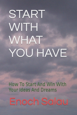 START WITH WHAT YOU HAVE: How To Start And Win With Your Ideas And Dreams
