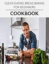 Clean Eating Bread Baking For Beginners Cookbook: Perfectly Portioned Recipes for Living and Eating Well with Lasting Weight Loss