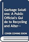Garbage Solutions : A Public Official's Guide to Recycling and Alternative Solid Waste Management Technologies