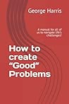 How to create “Good” Problems: A manual for all of us to navigate life’s challenges!