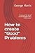 How to create “Good” Problems: A manual for all of us to navigate life’s challenges!