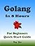 Golang Programming, In 8 Hours, For Beginners, Quick Start Guide: Go Language Crash Course Tutorial & Exercises
