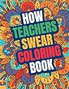 How Teacher Swear Coloring Book: A Swear Word Coloring Book for Teachers, Funny Adult Coloring Book for Teachers, Professors ... for Stress Relief and Relaxation ( Gifts for Teachers )