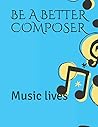 BE A BETTER COMPOSER: Music lives BE A BETTER COMPOSER: Music lives