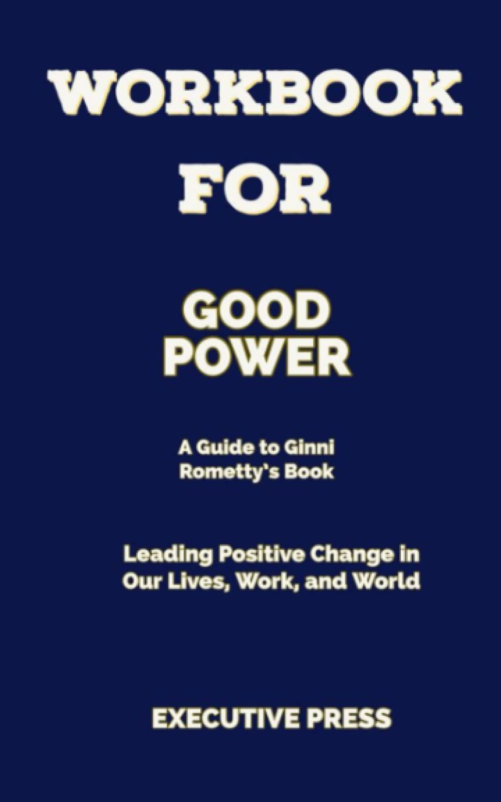 WORKBOOK FOR GOOD POWER (A Guide to Ginni Rometty’s Book): Leading positive change in our lives, work, and World