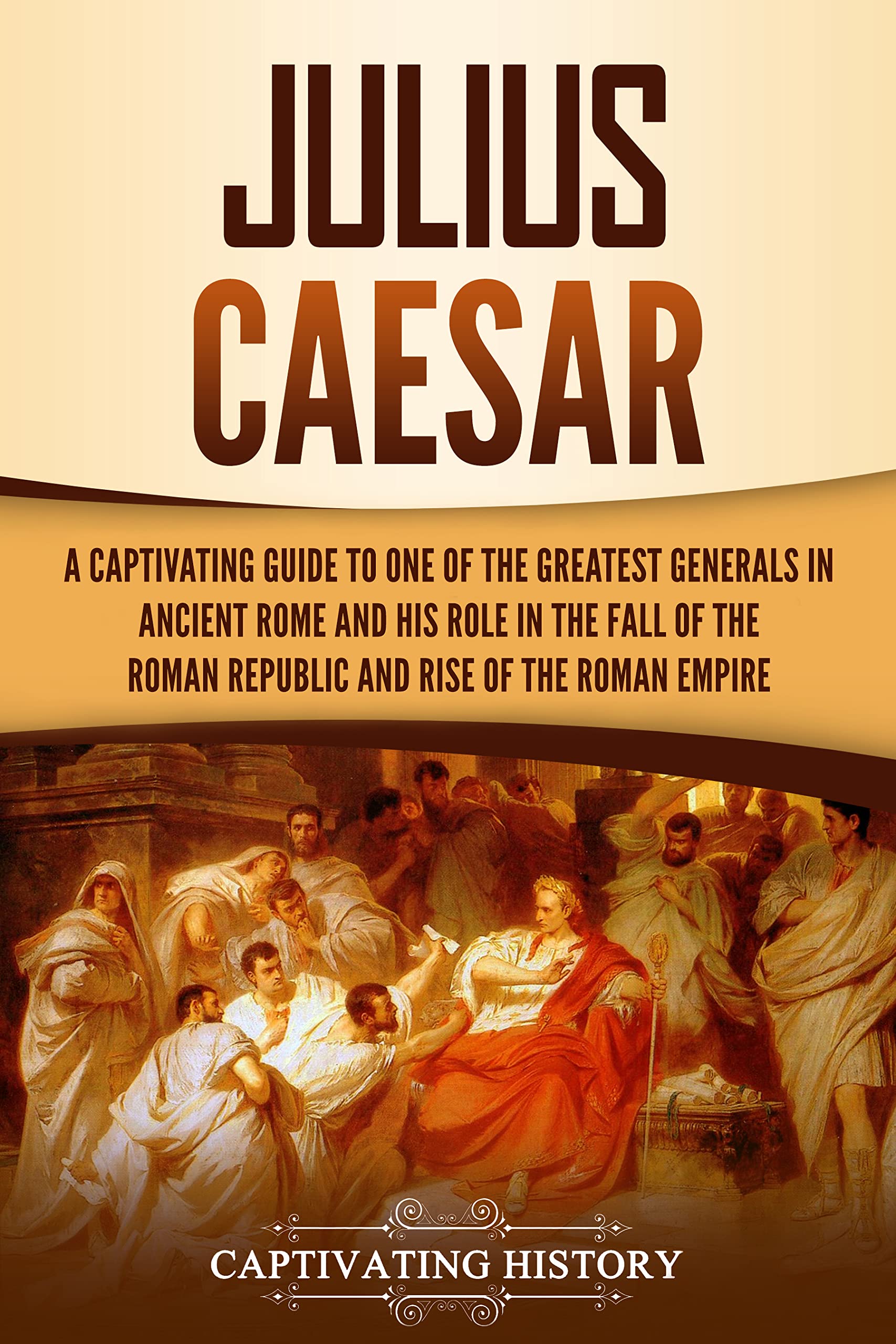 Julius Caesar: A Captivating Guide to One of the Greatest Generals in Ancient Rome and His Role in the Fall of the Roman Republic and Rise of the Roman Empire (The Ancient Romans)