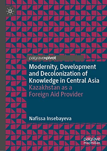 Modernity, Development and Decolonization of Knowledge in Central Asia: Kazakhstan as a Foreign Aid Provider (Politics and History in Central Asia)