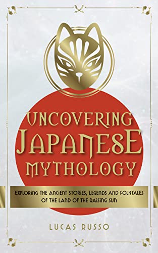 Uncovering Japanese Mythology: Exploring the Ancient Stories, Legends, and Folktales of the Land of the Rising Sun (Ancient History Books Book 6)